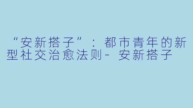 “安新搭子”：都市青年的新型社交治愈法则-安新搭子
