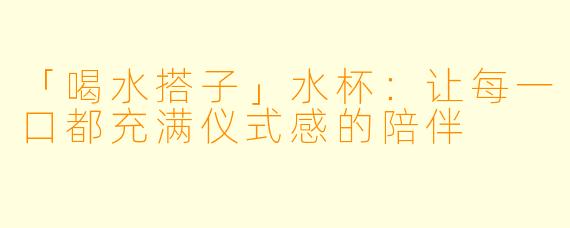 「喝水搭子」水杯：让每一口都充满仪式感的陪伴
