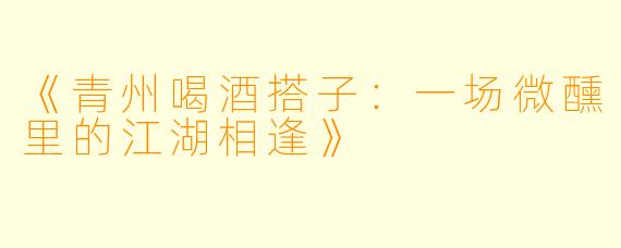 《青州喝酒搭子：一场微醺里的江湖相逢》