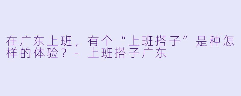 在广东上班，有个“上班搭子”是种怎样的体验？-上班搭子广东