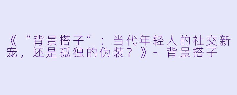 《“背景搭子”：当代年轻人的社交新宠，还是孤独的伪装？》-背景搭子