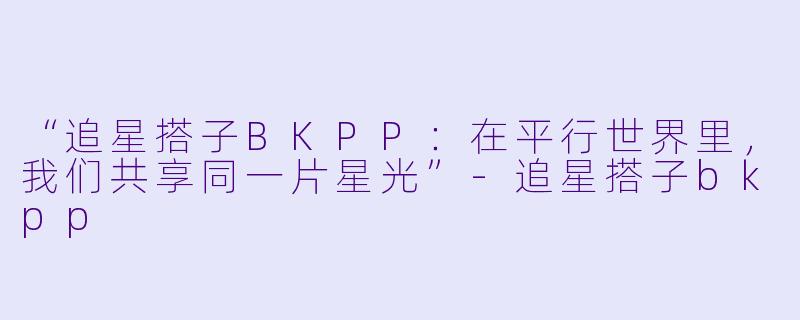 “追星搭子BKPP：在平行世界里，我们共享同一片星光”-追星搭子bkpp