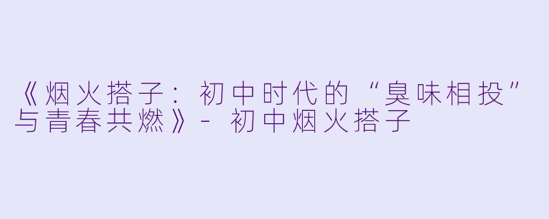 《烟火搭子：初中时代的“臭味相投”与青春共燃》-初中烟火搭子