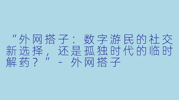 “外网搭子：数字游民的社交新选择，还是孤独时代的临时解药？”-外网搭子
