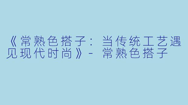 《常熟色搭子：当传统工艺遇见现代时尚》-常熟色搭子
