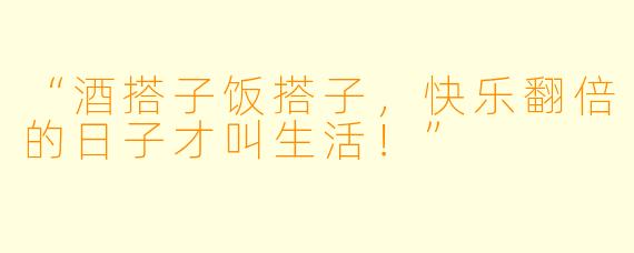 “酒搭子饭搭子，快乐翻倍的日子才叫生活！”