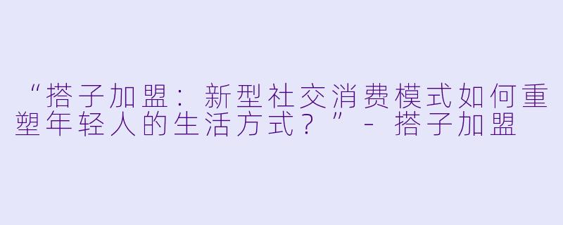 “搭子加盟：新型社交消费模式如何重塑年轻人的生活方式？”-搭子加盟
