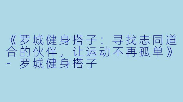 《罗城健身搭子：寻找志同道合的伙伴，让运动不再孤单》-罗城健身搭子