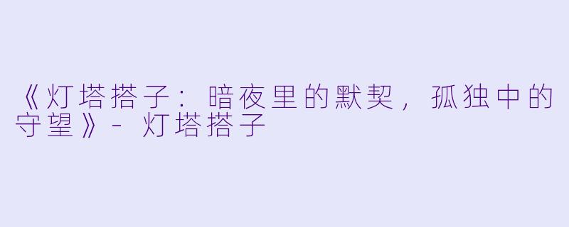 《灯塔搭子：暗夜里的默契，孤独中的守望》-灯塔搭子