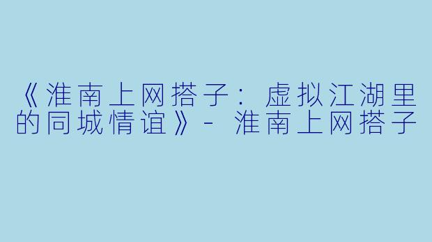 《淮南上网搭子：虚拟江湖里的同城情谊》-淮南上网搭子