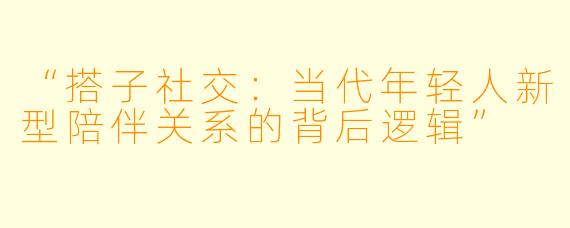 “搭子社交：当代年轻人新型陪伴关系的背后逻辑”