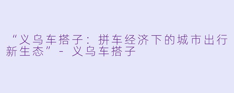 “义乌车搭子：拼车经济下的城市出行新生态”-义乌车搭子