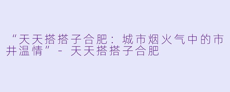 “天天搭搭子合肥：城市烟火气中的市井温情”-天天搭搭子合肥