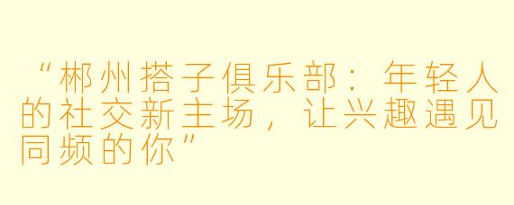 “郴州搭子俱乐部：年轻人的社交新主场，让兴趣遇见同频的你”