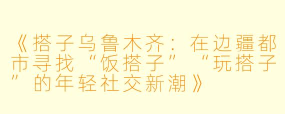《搭子乌鲁木齐：在边疆都市寻找“饭搭子”“玩搭子”的年轻社交新潮》
