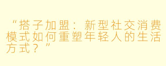 “搭子加盟：新型社交消费模式如何重塑年轻人的生活方式？”