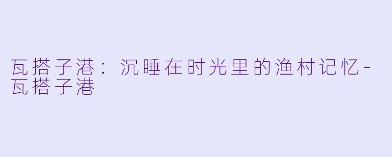 瓦搭子港：沉睡在时光里的渔村记忆-瓦搭子港