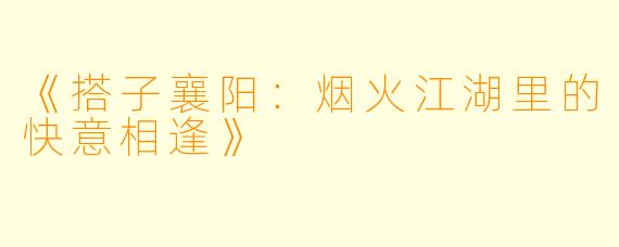 《搭子襄阳：烟火江湖里的快意相逢》