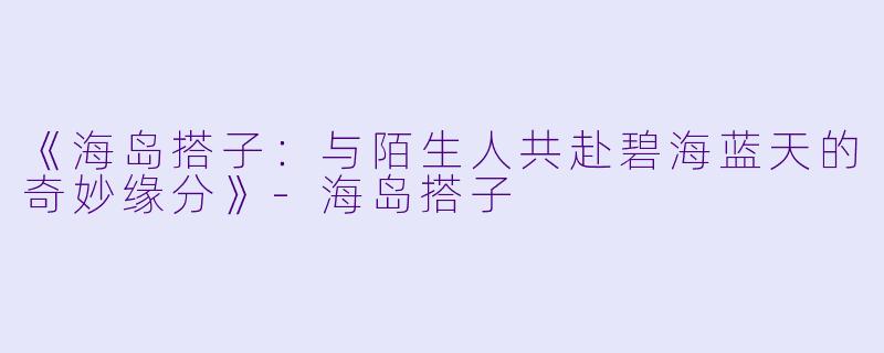 《海岛搭子：与陌生人共赴碧海蓝天的奇妙缘分》-海岛搭子