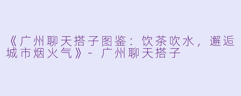《广州聊天搭子图鉴：饮茶吹水，邂逅城市烟火气》-广州聊天搭子