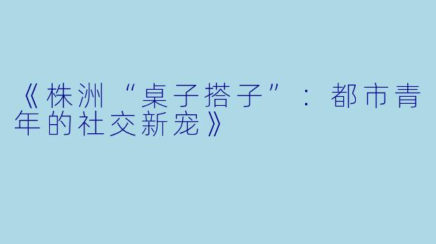 《株洲“桌子搭子”：都市青年的社交新宠》