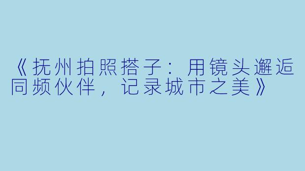 《抚州拍照搭子：用镜头邂逅同频伙伴，记录城市之美》
