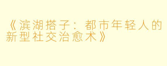 《滨湖搭子：都市年轻人的新型社交治愈术》