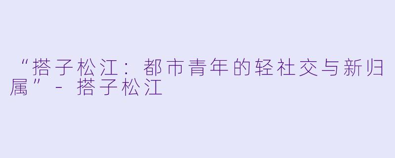 “搭子松江：都市青年的轻社交与新归属”-搭子松江