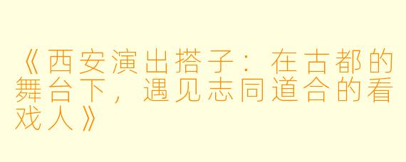 《西安演出搭子：在古都的舞台下，遇见志同道合的看戏人》