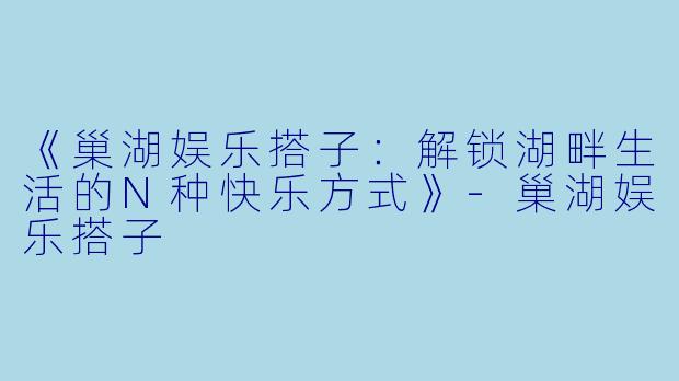 《巢湖娱乐搭子：解锁湖畔生活的N种快乐方式》-巢湖娱乐搭子
