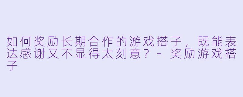 如何奖励长期合作的游戏搭子，既能表达感谢又不显得太刻意？-奖励游戏搭子