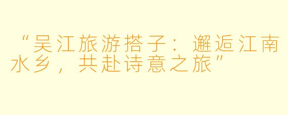 “吴江旅游搭子：邂逅江南水乡，共赴诗意之旅”