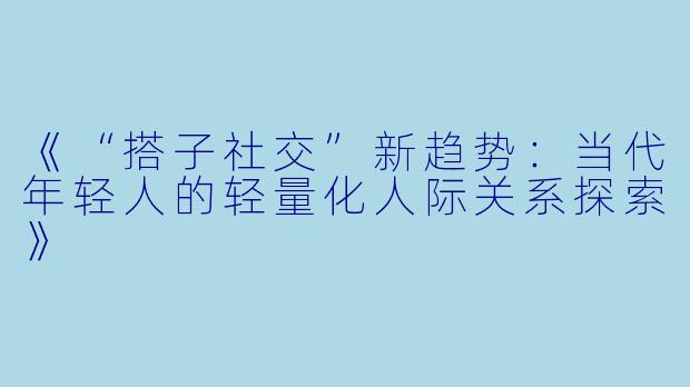 《“搭子社交”新趋势：当代年轻人的轻量化人际关系探索》