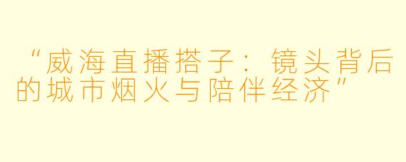 “威海直播搭子：镜头背后的城市烟火与陪伴经济”