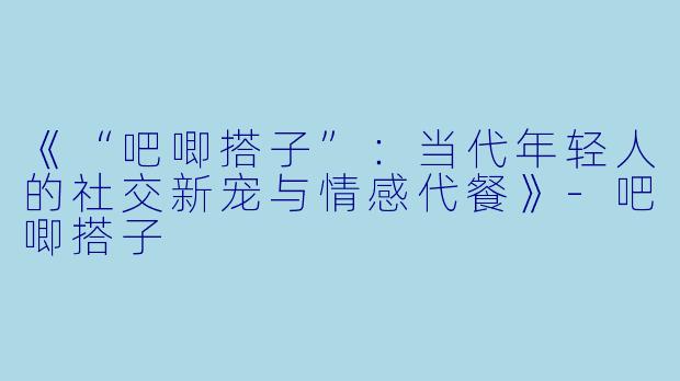 《“吧唧搭子”：当代年轻人的社交新宠与情感代餐》-吧唧搭子