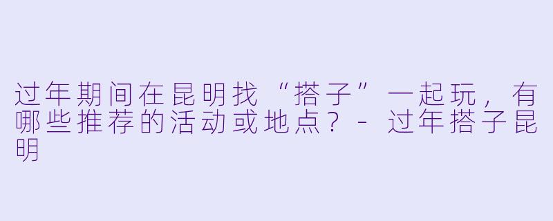 过年期间在昆明找“搭子”一起玩，有哪些推荐的活动或地点？-过年搭子昆明