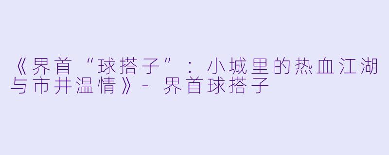《界首“球搭子”：小城里的热血江湖与市井温情》-界首球搭子
