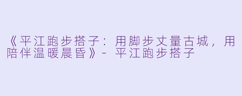 《平江跑步搭子：用脚步丈量古城，用陪伴温暖晨昏》-平江跑步搭子