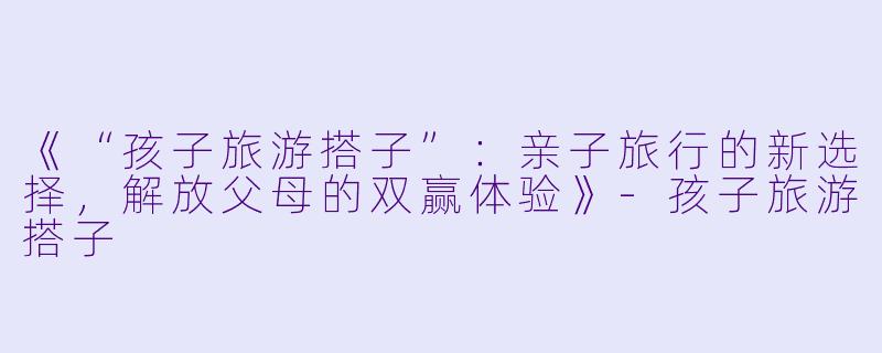 《“孩子旅游搭子”：亲子旅行的新选择，解放父母的双赢体验》-孩子旅游搭子