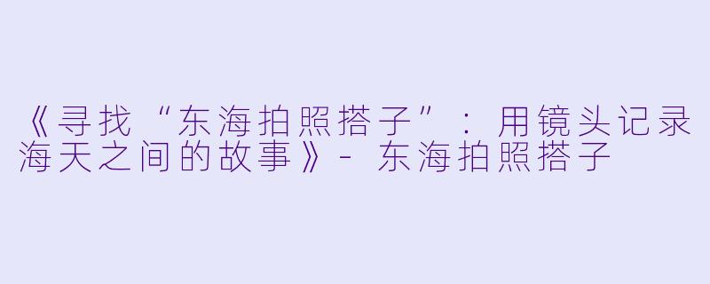 《寻找“东海拍照搭子”：用镜头记录海天之间的故事》-东海拍照搭子