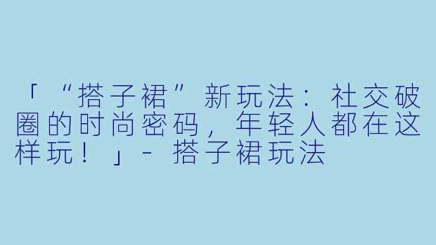 「“搭子裙”新玩法：社交破圈的时尚密码，年轻人都在这样玩！」-搭子裙玩法