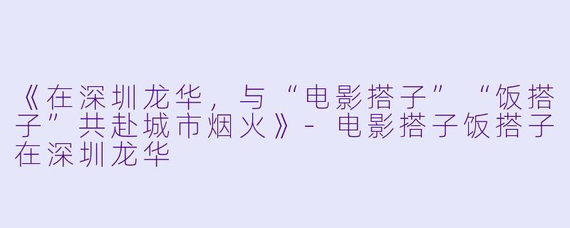 《在深圳龙华，与“电影搭子”“饭搭子”共赴城市烟火》-电影搭子饭搭子在深圳龙华