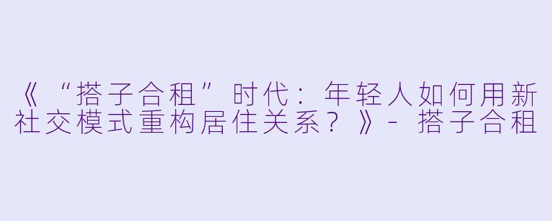 《“搭子合租”时代：年轻人如何用新社交模式重构居住关系？》-搭子合租