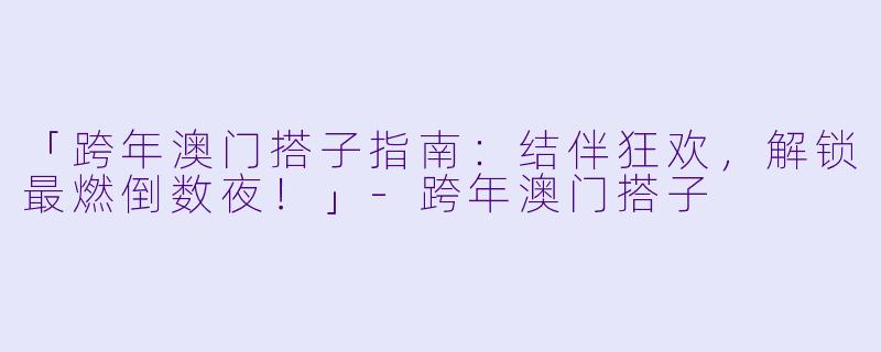 「跨年澳门搭子指南：结伴狂欢，解锁最燃倒数夜！」-跨年澳门搭子