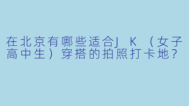 在北京有哪些适合JK（女子高中生）穿搭的拍照打卡地？