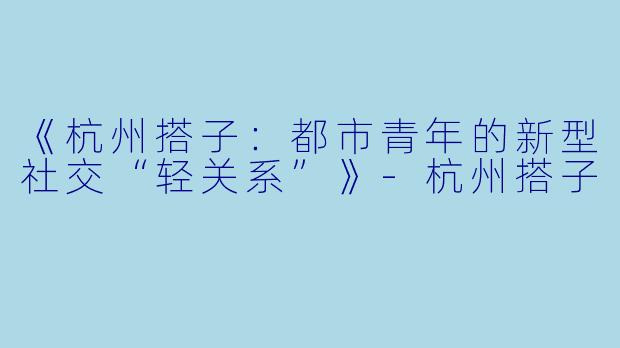 《杭州搭子：都市青年的新型社交“轻关系”》-杭州搭子