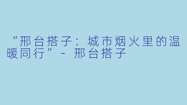 “邢台搭子：城市烟火里的温暖同行”-邢台搭子
