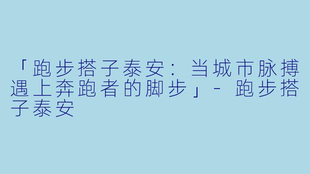 「跑步搭子泰安：当城市脉搏遇上奔跑者的脚步」-跑步搭子泰安