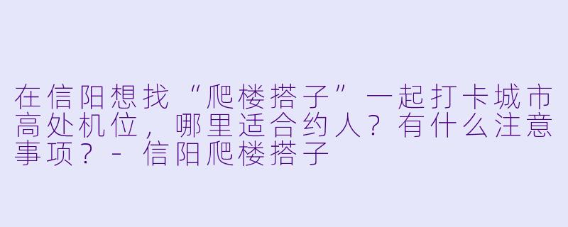 在信阳想找“爬楼搭子”一起打卡城市高处机位，哪里适合约人？有什么注意事项？-信阳爬楼搭子