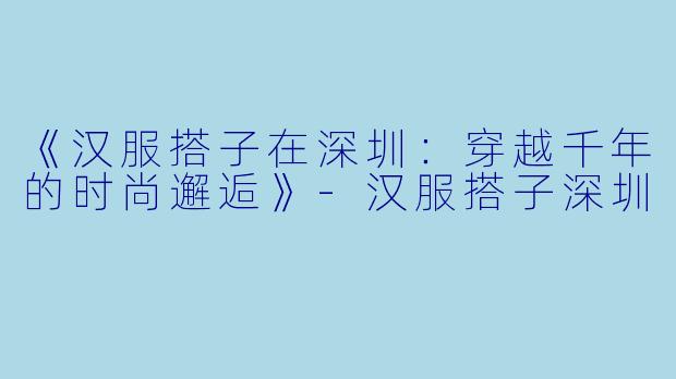 《汉服搭子在深圳：穿越千年的时尚邂逅》-汉服搭子深圳